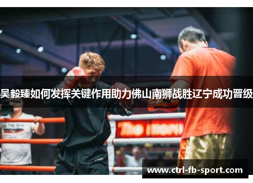 吴毅臻如何发挥关键作用助力佛山南狮战胜辽宁成功晋级