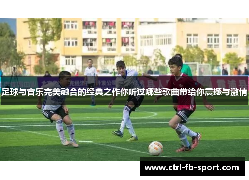 足球与音乐完美融合的经典之作你听过哪些歌曲带给你震撼与激情