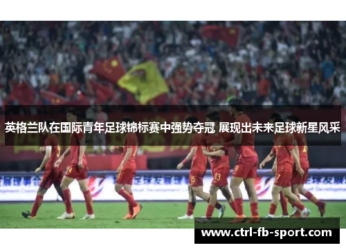 英格兰队在国际青年足球锦标赛中强势夺冠 展现出未来足球新星风采